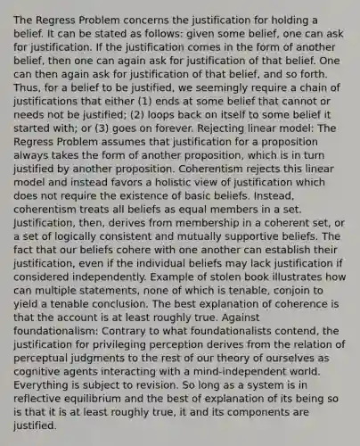 The Regress Problem concerns the justification for holding a belief. It can be stated as follows: given some belief, one can ask for justification. If the justification comes in the form of another belief, then one can again ask for justification of that belief. One can then again ask for justification of that belief, and so forth. Thus, for a belief to be justified, we seemingly require a chain of justifications that either (1) ends at some belief that cannot or needs not be justified; (2) loops back on itself to some belief it started with; or (3) goes on forever. Rejecting linear model: The Regress Problem assumes that justification for a proposition always takes the form of another proposition, which is in turn justified by another proposition. Coherentism rejects this linear model and instead favors a holistic view of justification which does not require the existence of basic beliefs. Instead, coherentism treats all beliefs as equal members in a set. Justification, then, derives from membership in a coherent set, or a set of logically consistent and mutually supportive beliefs. The fact that our beliefs cohere with one another can establish their justification, even if the individual beliefs may lack justification if considered independently. Example of stolen book illustrates how can multiple statements, none of which is tenable, conjoin to yield a tenable conclusion. The best explanation of coherence is that the account is at least roughly true. Against foundationalism: Contrary to what foundationalists contend, the justification for privileging perception derives from the relation of perceptual judgments to the rest of our theory of ourselves as cognitive agents interacting with a mind-independent world. Everything is subject to revision. So long as a system is in reflective equilibrium and the best of explanation of its being so is that it is at least roughly true, it and its components are justified.