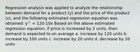 Regression analysis was applied to analyze the relationship between demand for a product (y) and the price of the product (x), and the following estimated regression equation was obtained: y^ = 120-10x Based on the above estimated regression equation, if price is increased by 2 units, then demand is expected to on average a. increase by 120 units b. increase by 100 units c. increase by 20 units d. decrease by 20 units