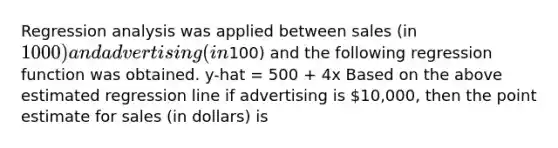 Regression analysis was applied between sales (in 1000) and advertising (in100) and the following regression function was obtained. y-hat = 500 + 4x Based on the above estimated regression line if advertising is 10,000, then the point estimate for sales (in dollars) is