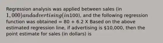 Regression analysis was applied between sales (in 1,000) and advertising (in100), and the following regression function was obtained = 80 + 6.2 X Based on the above estimated regression line, if advertising is 10,000, then the point estimate for sales (in dollars) is