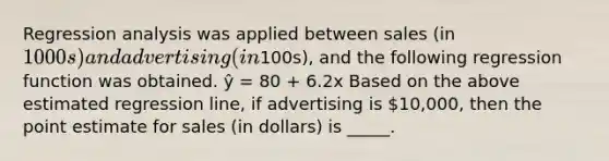 Regression analysis was applied between sales (in 1000s) and advertising (in100s), and the following regression function was obtained. ŷ = 80 + 6.2x Based on the above estimated regression line, if advertising is 10,000, then the point estimate for sales (in dollars) is _____.