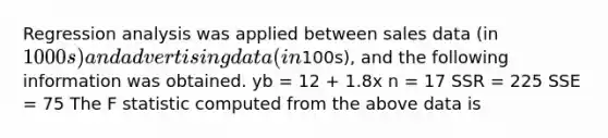 Regression analysis was applied between sales data (in 1000s) and advertising data (in100s), and the following information was obtained. yb = 12 + 1.8x n = 17 SSR = 225 SSE = 75 The F statistic computed from the above data is