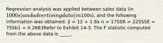 Regression analysis was applied between sales data (in 1000s) and advertising data (in100s), and the following information was obtained. ŷ = 12 + 1.8x n = 17SSR = 225SSE = 75Sb1 = 0.2683Refer to Exhibit 14-3. The F statistic computed from the above data is _____.