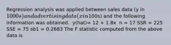 Regression analysis was applied between sales data (y in 1000s) and advertising data (x in100s) and the following information was obtained. ​ y(hat)= 12 + 1.8x ​ n = 17 SSR = 225 SSE = 75 sb1 = 0.2683 The F statistic computed from the above data is