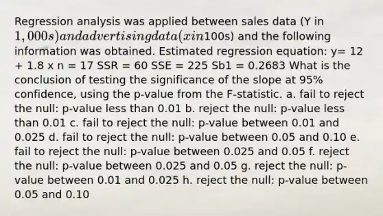 Regression analysis was applied between sales data (Y in 1,000s) and advertising data (x in100s) and the following information was obtained. Estimated regression equation: y= 12 + 1.8 x n = 17 SSR = 60 SSE = 225 Sb1 = 0.2683 What is the conclusion of testing the significance of the slope at 95% confidence, using the p-value from the F-statistic. a. fail to reject the null: p-value less than 0.01 b. reject the null: p-value less than 0.01 c. fail to reject the null: p-value between 0.01 and 0.025 d. fail to reject the null: p-value between 0.05 and 0.10 e. fail to reject the null: p-value between 0.025 and 0.05 f. reject the null: p-value between 0.025 and 0.05 g. reject the null: p-value between 0.01 and 0.025 h. reject the null: p-value between 0.05 and 0.10