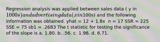 Regression analysis was applied between sales data ( y in 1000s) and advertising data ( x in100s) and the following information was obtained. yhat = 12 + 1.8x ​ n = 17 SSR = 225 SSE = 75 sb1 = .2683​ The t statistic for testing the significance of the slope is a. 1.80. b. .56. c. 1.96. d. 6.71.