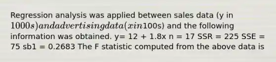 Regression analysis was applied between sales data (y in 1000s) and advertising data (x in100s) and the following information was obtained.​ y= 12 + 1.8x ​n = 17 SSR = 225 SSE = 75 sb1 = 0.2683 The F statistic computed from the above data is