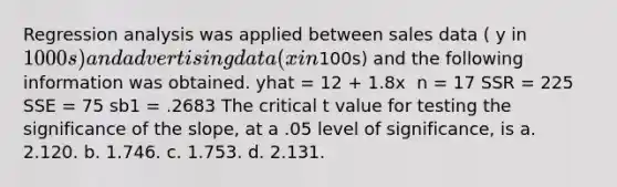 Regression analysis was applied between sales data ( y in 1000s) and advertising data ( x in100s) and the following information was obtained. yhat = 12 + 1.8x ​ n = 17 SSR = 225 SSE = 75 sb1 = .2683​ The critical t value for testing the significance of the slope, at a .05 level of significance, is a. 2.120. b. 1.746. c. 1.753. d. 2.131.