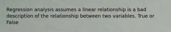 Regression analysis assumes a linear relationship is a bad description of the relationship between two variables. True or False