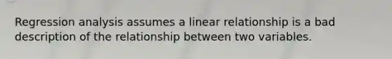 Regression analysis assumes a linear relationship is a bad description of the relationship between two variables.