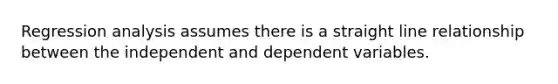 Regression analysis assumes there is a straight line relationship between the independent and dependent variables.