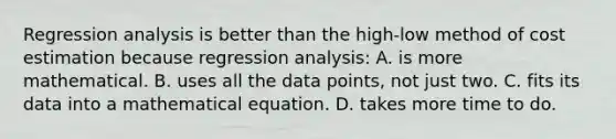 Regression analysis is better than the high-low method of cost estimation because regression analysis: A. is more mathematical. B. uses all the data points, not just two. C. fits its data into a mathematical equation. D. takes more time to do.