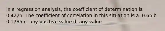 In a regression analysis, the coefficient of determination is 0.4225. The coefficient of correlation in this situation is a. 0.65 b. 0.1785 c. any positive value d. any value