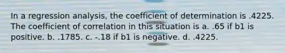 In a regression analysis, the coefficient of determination is .4225. The coefficient of correlation in this situation is a. .65 if b1 is positive. b. .1785. c. -.18 if b1 is negative. d. .4225.