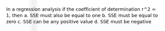 In a regression analysis if the coefficient of determination r^2 = 1, then a. SSE must also be equal to one b. SSE must be equal to zero c. SSE can be any positive value d. SSE must be negative