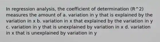 In regression analysis, the coefficient of determination (R^2) measures the amount of a. variation in y that is explained by the variation in x b. variation in x that explained by the variation in y c. variation in y that is unexplained by variation in x d. variation in x that is unexplained by variation in y