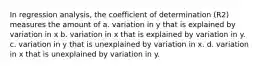 In regression analysis, the coefficient of determination (R2) measures the amount of a. variation in y that is explained by variation in x b. variation in x that is explained by variation in y. c. variation in y that is unexplained by variation in x. d. variation in x that is unexplained by variation in y.