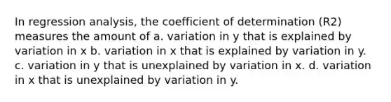 In regression analysis, the coefficient of determination (R2) measures the amount of a. variation in y that is explained by variation in x b. variation in x that is explained by variation in y. c. variation in y that is unexplained by variation in x. d. variation in x that is unexplained by variation in y.