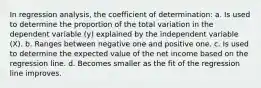 In regression analysis, the coefficient of determination: a. Is used to determine the proportion of the total variation in the dependent variable (y) explained by the independent variable (X). b. Ranges between negative one and positive one. c. Is used to determine the expected value of the net income based on the regression line. d. Becomes smaller as the fit of the regression line improves.