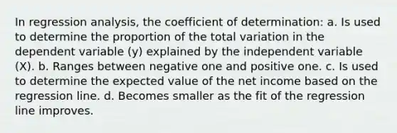 In regression analysis, the coefficient of determination: a. Is used to determine the proportion of the total variation in the dependent variable (y) explained by the independent variable (X). b. Ranges between negative one and positive one. c. Is used to determine the expected value of the net income based on the regression line. d. Becomes smaller as the fit of the regression line improves.