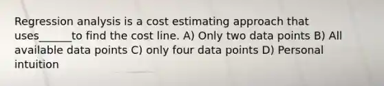 Regression analysis is a cost estimating approach that uses______to find the cost line. A) Only two data points B) All available data points C) only four data points D) Personal intuition