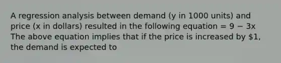 A regression analysis between demand (y in 1000 units) and price (x in dollars) resulted in the following equation = 9 − 3x The above equation implies that if the price is increased by 1, the demand is expected to