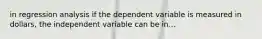 in regression analysis if the dependent variable is measured in dollars, the independent variable can be in...