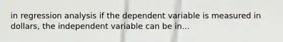 in regression analysis if the dependent variable is measured in dollars, the independent variable can be in...