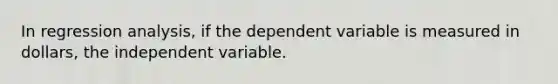 In regression analysis, if the dependent variable is measured in dollars, the independent variable.