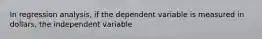 In regression analysis, if the dependent variable is measured in dollars, the independent variable