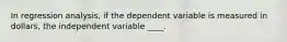 In regression analysis, if the dependent variable is measured in dollars, the independent variable ____.