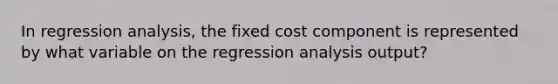 In regression analysis, the fixed cost component is represented by what variable on the regression analysis output?