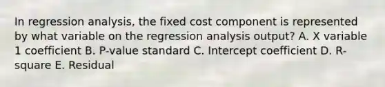 In regression analysis, the fixed cost component is represented by what variable on the regression analysis output? A. X variable 1 coefficient B. P-value standard C. Intercept coefficient D. R-square E. Residual