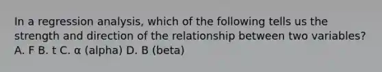 In a regression analysis, which of the following tells us the strength and direction of the relationship between two variables? A. F B. t C. α (alpha) D. B (beta)