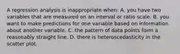 A regression analysis is inappropriate when: A. you have two variables that are measured on an interval or ratio scale. B. you want to make predictions for one variable based on information about another variable. C. the pattern of data points form a reasonably straight line. D. there is heteroscedasticity in the scatter plot.