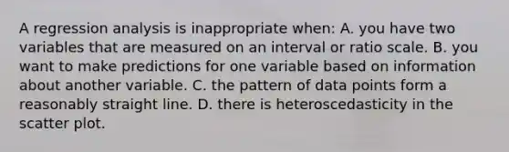 A regression analysis is inappropriate when: A. you have two variables that are measured on an interval or ratio scale. B. you want to make predictions for one variable based on information about another variable. C. the pattern of data points form a reasonably straight line. D. there is heteroscedasticity in the <a href='https://www.questionai.com/knowledge/kHey83DSAQ-scatter-plot' class='anchor-knowledge'>scatter plot</a>.