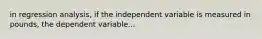 in regression analysis, if the independent variable is measured in pounds, the dependent variable...