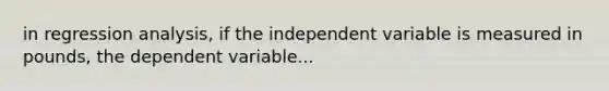 in regression analysis, if the independent variable is measured in pounds, the dependent variable...