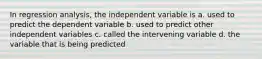 In regression analysis, the independent variable is a. used to predict the dependent variable b. used to predict other independent variables c. called the intervening variable d. the variable that is being predicted