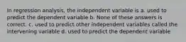 In regression analysis, the independent variable is a. used to predict the dependent variable b. None of these answers is correct. c. used to predict other independent variables called the intervening variable d. used to predict the dependent variable