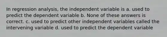 In regression analysis, the independent variable is a. used to predict the dependent variable b. None of these answers is correct. c. used to predict other independent variables called the intervening variable d. used to predict the dependent variable