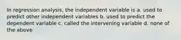 In regression analysis, the independent variable is a. used to predict other independent variables b. used to predict the dependent variable c. called the intervening variable d. none of the above