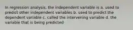 In regression analysis, the independent variable is a. used to predict other independent variables b. used to predict the dependent variable c. called the intervening variable d. the variable that is being predicted