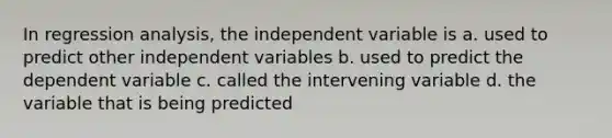 In regression analysis, the independent variable is a. used to predict other independent variables b. used to predict the dependent variable c. called the intervening variable d. the variable that is being predicted