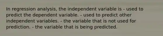 In regression analysis, the independent variable is - used to predict the dependent variable. - used to predict other independent variables. - the variable that is not used for prediction. - the variable that is being predicted.