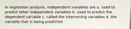 In regression analysis, independent variables are a. used to predict other independent variables b. used to predict the dependent variable c. called the intervening variables d. the variable that is being predicted