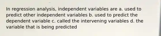 In regression analysis, independent variables are a. used to predict other independent variables b. used to predict the dependent variable c. called the intervening variables d. the variable that is being predicted