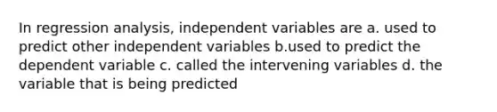 In regression analysis, independent variables are a. used to predict other independent variables b.used to predict the dependent variable c. called the intervening variables d. the variable that is being predicted