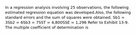 In a regression analysis involving 25 observations, the following estimated regression equation was developed.Also, the following standard errors and the sum of squares were obtained. Sb1 = 3Sb2 = 6Sb3 = 7SST = 4,800SSE = 1,296 Refer to Exhibit 13-9. The multiple coefficient of determination is