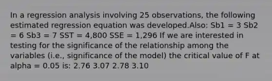 In a regression analysis involving 25 observations, the following estimated regression equation was developed.Also: Sb1 = 3 Sb2 = 6 Sb3 = 7 SST = 4,800 SSE = 1,296 If we are interested in testing for the significance of the relationship among the variables (i.e., significance of the model) the critical value of F at alpha = 0.05 is: 2.76 3.07 2.78 3.10